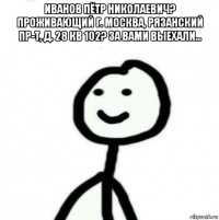 иванов пётр николаевич? проживающий г. москва, рязанский пр-т, д. 28 кв 102? за вами выехали... 