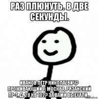 раз плюнуть. в две секунды. иванов пётр николаевич? проживающий г. москва, рязанский пр-т, д. 28 кв 102? за вами выехали...