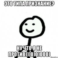 это типа признание? ну что я не против)))0)0)000)