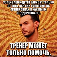 успех ваших детей зависит только от того, как они работают на тренировках, и как вы их поддерживаете, тренер может только помочь.