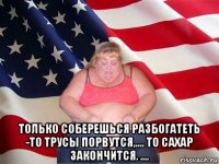  только соберешься разбогатеть -то трусы порвутся,.... то сахар закончится. ....