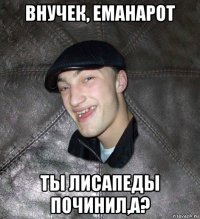 внучек, еманарот ты лисапеды починил,а?