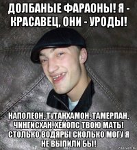 долбаные фараоны! я - красавец, они - уроды! наполеон, тутанхамон, тамерлан, чингисхан, хейопс твою мать! столько водяры сколько могу я не выпили бы!