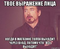 твое выражение лица когда в магазине толпа выходит через вход, потому что "все выходят"