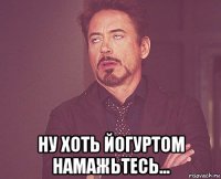  ну хоть йогуртом намажьтесь...