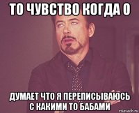 то чувство когда о думает что я переписываюсь с какими то бабами