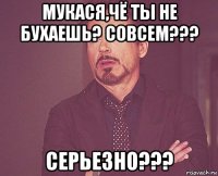 мукася,чё ты не бухаешь? совсем??? серьезно???