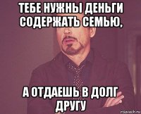 тебе нужны деньги содержать семью, а отдаешь в долг другу