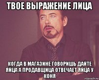 твое выражение лица когда в магазине говоришь дайте яйца а продавщица отвечает яйца у коня