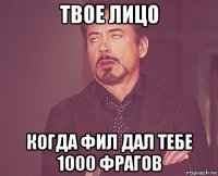 твое лицо когда фил дал тебе 1000 фрагов