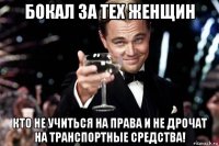 бокал за тех женщин кто не учиться на права и не дрочат на транспортные средства!