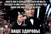 знаете как я определяю пора ли мыть посуду? я смотрю в штаны и если я там вижу хуй значит ещё не пора ваше здоровье