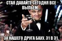 стая давайте сегодня все выпьем... за нашего друга баху. 31 в 31.