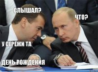 слышал? что? у серёжи та  день рождения 