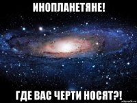 инопланетяне! где вас черти носят?!