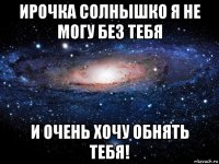 ирочка солнышко я не могу без тебя и очень хочу обнять тебя!