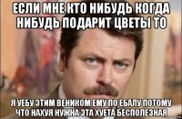 если мне кто нибудь когда нибудь подарит цветы то я уебу этим веником ему по ебалу потому что нахуя нужна эта хуета бесполезная