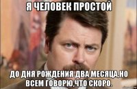 я человек простой до дня рождения два месяца,но всем говорю,что скоро.