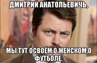 дмитрий анатольевичь, мы тут освоём,о женском,о футболе.