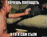 хочешь покушать а то я сам съем