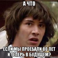 а что если мы проебали 80 лет и теперь в будущем?