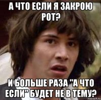 а что если я закрою рот? и больше раза "а что если" будет не в тему?