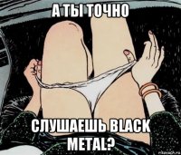 а ты точно слушаешь black metal?