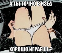 а ты точно в избу хорошо играешь?