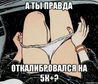 а ты правда откалибровался на 5к+?