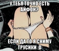 у тебя точно есть айфон? если да то я сниму трусики :d