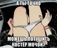 а ты точно можешь потушить костёр мочой?