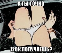 а ты точно 120к получаешь?