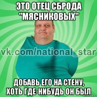 это отец сброда "мясниковых" добавь его на стену, хоть где-нибудь он был