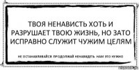 твоя ненависть хоть и разрушает твою жизнь, но зато исправно служит чужим целям не останавливайся. продолжай ненавидеть. нам это нужно