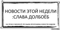 Новости этой недели :Слава Долбоёб На этом у меня всё,Это была программа Новости недели