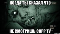 когда ты сказал что не смотришь copp tv