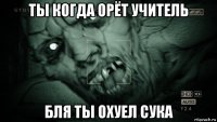 ты когда орёт учитель бля ты охуел сука