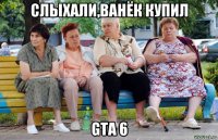 слыхали,ванёк купил gta 6