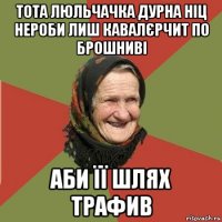 тота люльчачка дурна ніц нероби лиш кавалєрчит по брошниві аби її шлях трафив