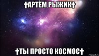 †артём рыжик† †ты просто космос†