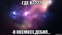 -где я???? -в космосе,дебил...