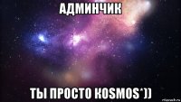 админчик ты просто коsmos*))