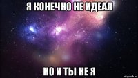 я конечно не идеал но и ты не я