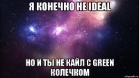 я конечно не ideal но и ты не кайл с green колечком