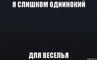 я слишком одиинокий для веселья