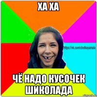 ха ха чё надо кусочек шиколада