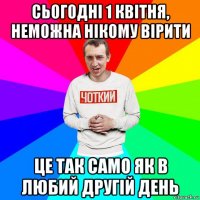 сьогодні 1 квітня, неможна нікому вірити це так само як в любий другій день