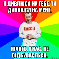 я дивлюся на тебе, ти дивишся на мене, нічого. у нас. не відбувається.