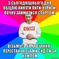 з сьогоднішнього дня обіцяю кинути пити, курити, почну займатися спортом, візьмусь за навчання і перестану ночами сидіти за компом