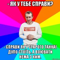 - як у тебе справи? - справи як у старого танка! дуло стоїть, а воювати нема з ким.